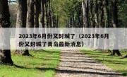 2023年6月份又封城了（2023年6月份又封城了青岛最新消息）