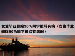 女生毕业删除90%同学被骂有病（女生毕业删除90%同学被骂有病66）