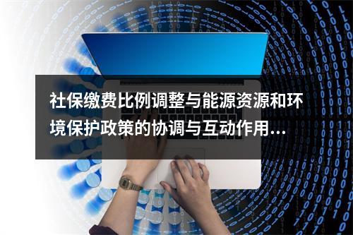 社保缴费比例调整与能源资源和环境保护政策的协调与互动作用研究