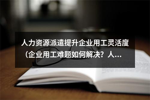 人力资源派遣提升企业用工灵活度（企业用工难题如何解决？人力资源派遣是个好选择）