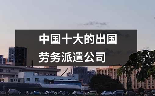 中国十大的出国劳务派遣公司