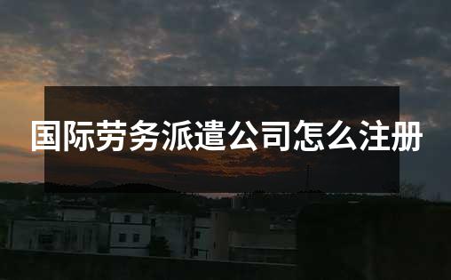 国际劳务派遣公司怎么注册