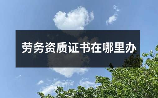 劳务资质证书在哪里办