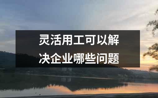 灵活用工可以解决企业哪些问题