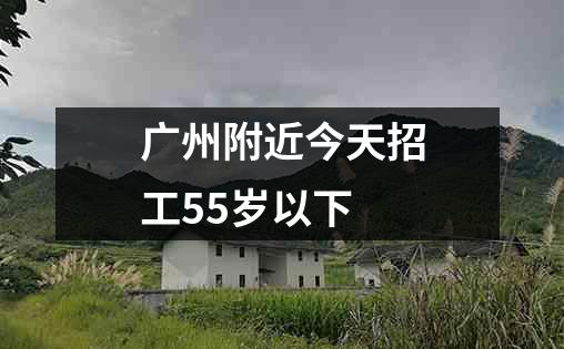 广州附近今天招工55岁以下