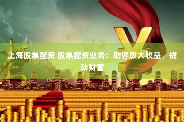 上海股票配资 股票配资业务：助您放大收益，撬动财富