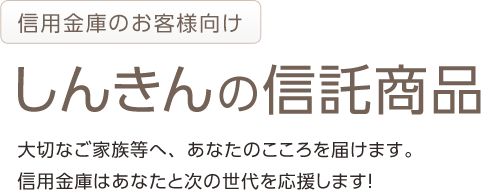 信用金庫のお客様向け しんきんの信託商品 大切なご家族等へ、あなたのこころを届けます。 信用金庫はあなたと次の世代を応援します！