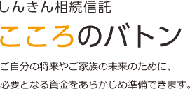 しんきん相続信託 こころのバトン ご自分の将来やご家族の未来のために、 必要となる資金をあらかじめ準備できます。