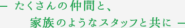 たくさんの仲間と、家族のようなスタッフと共に