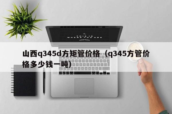 山西q345d方矩管价格（q345方管价格多少钱一吨）