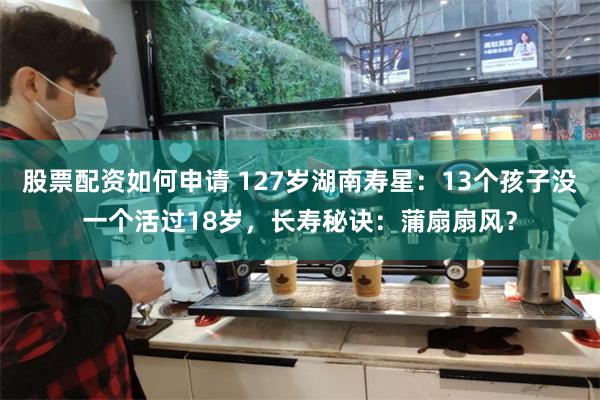 股票配资如何申请 127岁湖南寿星：13个孩子没一个活过18岁，长寿秘诀：蒲扇扇风？