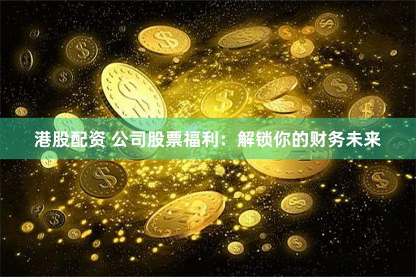 港股配资 公司股票福利：解锁你的财务未来