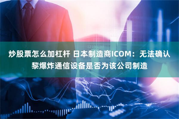 炒股票怎么加杠杆 日本制造商ICOM：无法确认黎爆炸通信设备是否为该公司制造