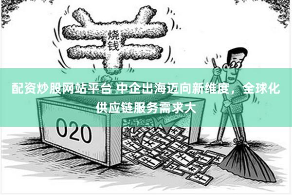 配资炒股网站平台 中企出海迈向新维度，全球化供应链服务需求大