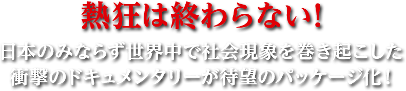 熱狂は終わらない！日本のみならず世界中で社会現象を巻き起こした衝撃のドキュメンタリーが待望のパッケージ化！