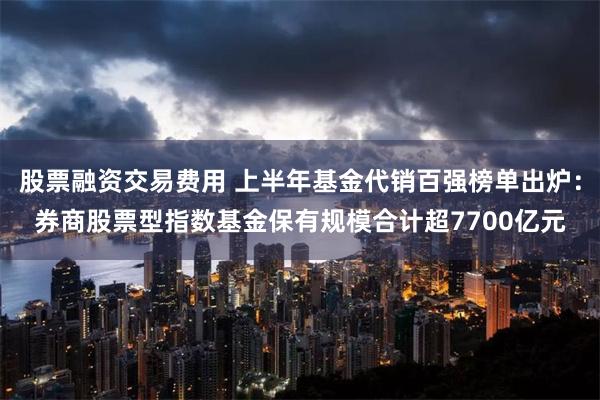 股票融资交易费用 上半年基金代销百强榜单出炉：券商股票型指数基金保有规模合计超7700亿元