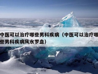 中医可以治疗哪些男科疾病（中医可以治疗哪些男科疾病风水罗盘）