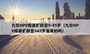 九价HPV疫苗扩龄至9-45岁（九价HPV疫苗扩龄至945岁是真的吗）