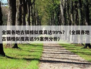 全国各地古镇相似度高达99%？（全国各地古镇相似度高达99案例分析）