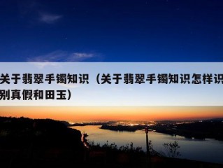 关于翡翠手镯知识（关于翡翠手镯知识怎样识别真假和田玉）