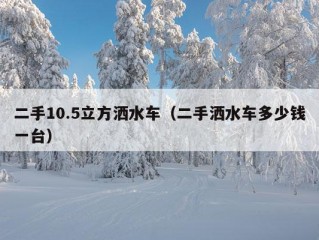 二手10.5立方洒水车（二手洒水车多少钱一台）