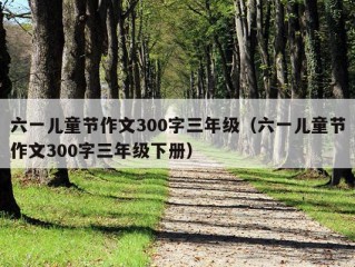 六一儿童节作文300字三年级（六一儿童节作文300字三年级下册）