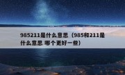 985211是什么意思（985和211是什么意思 哪个更好一些）