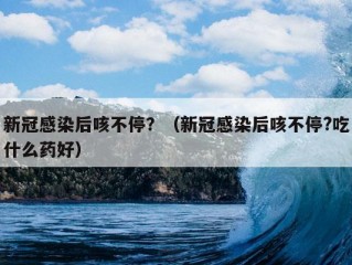 新冠感染后咳不停？（新冠感染后咳不停?吃什么药好）