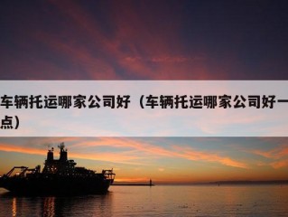 车辆托运哪家公司好（车辆托运哪家公司好一点）