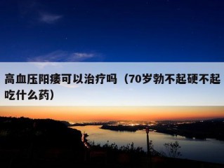 高血压阳痿可以治疗吗（70岁勃不起硬不起吃什么药）