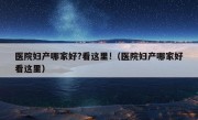 医院妇产哪家好?看这里!（医院妇产哪家好看这里）