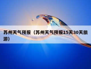 苏州天气预报（苏州天气预报15天30天旅游）