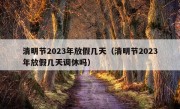 清明节2023年放假几天（清明节2023年放假几天调休吗）