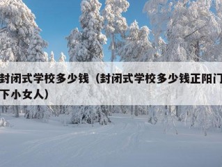 封闭式学校多少钱（封闭式学校多少钱正阳门下小女人）