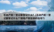 不动产统一登记都登记什么?（不动产统一登记都登记什么??房地产税征收的信号?）