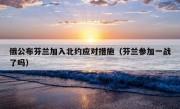 俄公布芬兰加入北约应对措施（芬兰参加一战了吗）