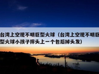 台湾上空现不明巨型火球（台湾上空现不明巨型火球小孩子摔头上一个包后掉头发）