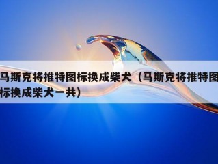 马斯克将推特图标换成柴犬（马斯克将推特图标换成柴犬一共）