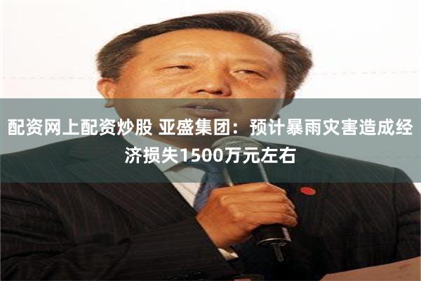 配资网上配资炒股 亚盛集团：预计暴雨灾害造成经济损失1500万元左右