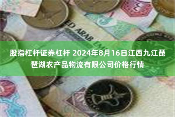 股指杠杆证券杠杆 2024年8月16日江西九江琵琶湖农产品物流有限公司价格行情