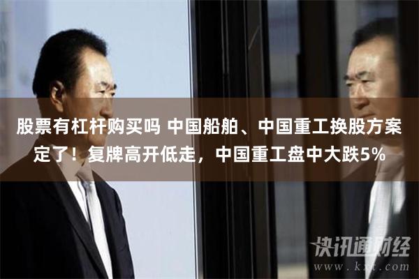 股票有杠杆购买吗 中国船舶、中国重工换股方案定了！复牌高开低走，中国重工盘中大跌5%