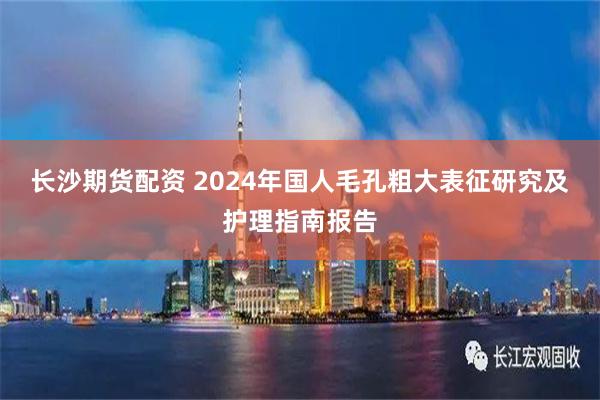 长沙期货配资 2024年国人毛孔粗大表征研究及护理指南报告