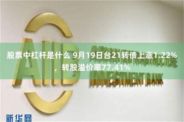 股票中杠杆是什么 9月19日台21转债上涨1.22%，转股溢价率77.41%