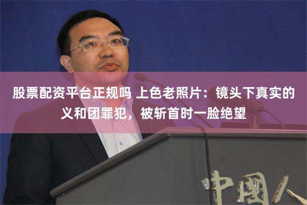 股票配资平台正规吗 上色老照片：镜头下真实的义和团罪犯，被斩首时一脸绝望