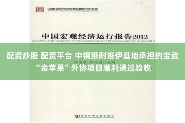 配资炒股 配资平台 中钢洛耐洛伊基地承担的宝武“金苹果”外协项目顺利通过验收