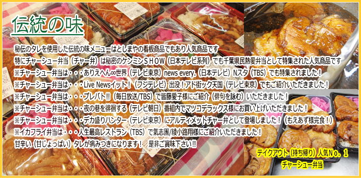 伝統の味　秘伝のタレを使用した伝統の味メニューはとしまやの看板商品でもあり人気商品です　特にチャーシュー弁当（チャー弁）は秘密のケンミンＳＨＯＷ（日本テレビ系列）でも千葉県民熱愛弁当として特集された人気商品です　※チャーシュー弁当は・・・ありえへん∞世界（テレビ東京）news every.（日本テレビ）Nスタ（TBS）でも特集されました！　※チャーシュー弁当は・・・Live Newsイット！（フジテレビ）出没！アド街ック天国（テレビ東京）でもご紹介いただきました！　※チャーシュー弁当は・・・プレバト‼（毎日放送/TBS）で皆藤愛子様にご紹介（俳句を詠む）いただきました！　※チャーシュー弁当は・・・夜の巷を徘徊する（テレビ朝日）番組内でマツコデラックス様にお買い上げいただきました！　※チャーシュー弁当は・・・デカ盛りハンター（テレビ東京）にアルティメットチャー弁として登場しました！（もえあず様完食！）　※イカフライ弁当は・・・人生最高レストラン（TBS）で氣志團/綾小路翔様にご紹介いただきました！　甘辛い（甘じょっぱい）タレが病みつきになります！是非ご賞味下さい！！　テイクアウト（持ち帰り）人気Ｎｏ.１チャーシュー弁当