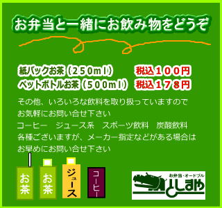 お弁当と一緒にお飲み物をどうぞ　紙パックお茶（２５０ｍｌ）税込１００円　ペットボトルお茶（５００ｍｌ）税込１７８円　その他、いろいろな飲料を取り扱っていますのでお気軽にお問い合せ下さい　コーヒ・ジュース・スポーツ飲料・炭酸飲料各種ございますが、メーカー指定などがある場合はお早めにお問い合せ下さい