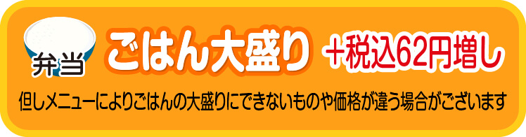 ごはん大盛り　＋税込６２円増し　但しメニューによりごはんの大盛りにできないものや価格が違う場合がございます