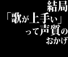 結局「歌が上手い」って声質のおかげじゃね？