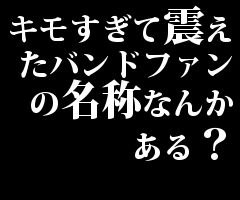 キモすぎて震えたバンドファンの名称なんかある？